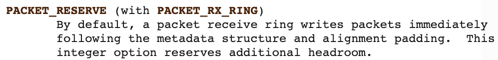 PACKET_RESERVE (with PACKET_RX_RING) - By default, a packet receive ring writes packets immediately following the metadata structure and alignment padding. This integer option reserves additional headroom. 