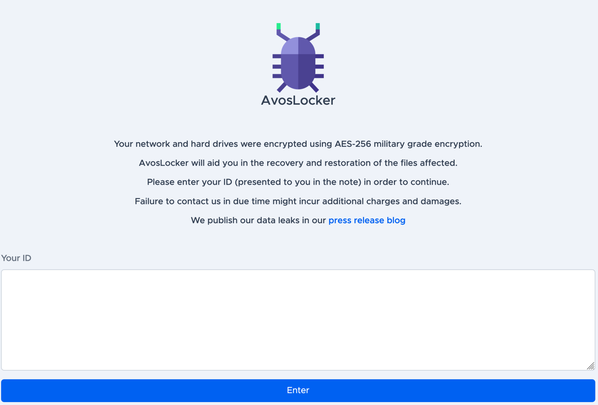 The AvosLocker TOR site, shown here, reads, "Your network and hard drives were encrypted using AES-256 military grade encryption. AvosLocker will aid you in the recovery and restoration of the files affected. Please enter your ID (presented to you in the note) in order to continue. Failure to contact us in due time might incur additional charges and damages. We publish our data leaks in our press release blog." 