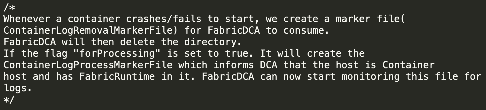 "Whenever a container crashes/fails to start, we create a marker file (ContainerLogRemovalMarkerFile) for FabricDCA to consume. FabricDCA will then delete the directory. If the flag "forProcessing" is set to true. It will create the ContainerLogProcessMarkerFile which informs DCA that the host is Container host and has FabricRuntime in it. FabricDCA can now start monitoring this file for logs."