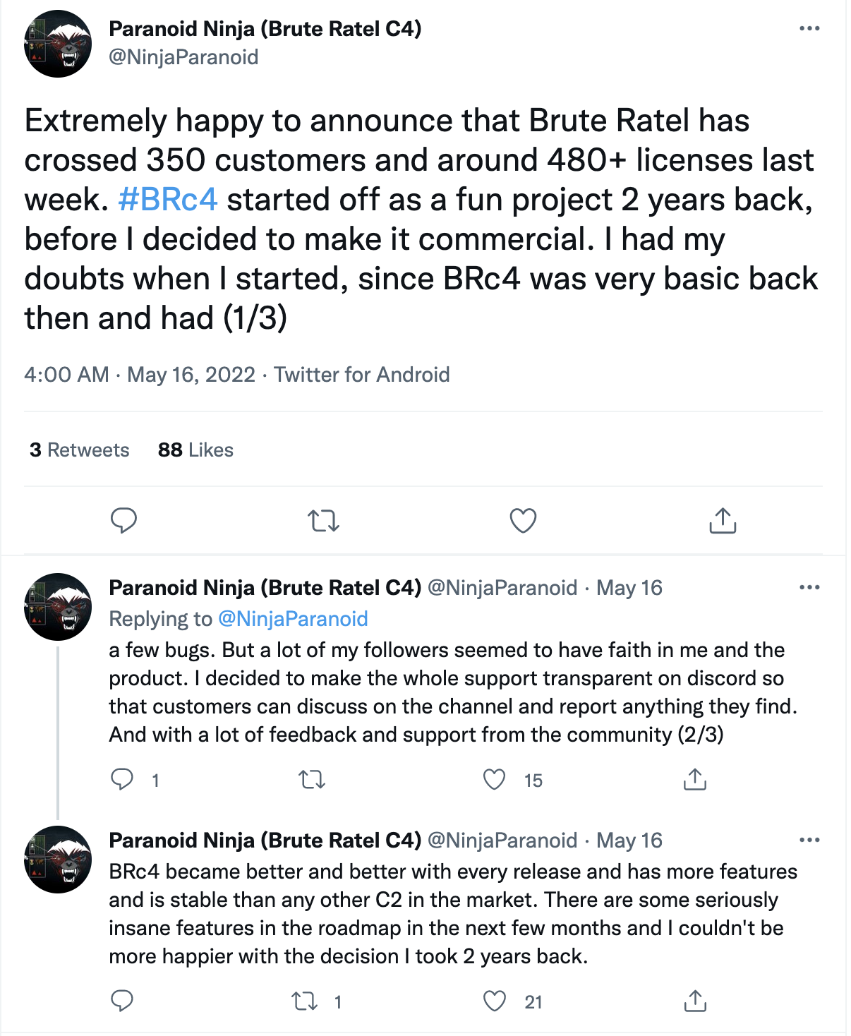 Twitter post by Paranoid Ninja (Brute Ratel C4): Extremely happy to announce that Brute Ratel has crossed 350 customers and around 480+ licenses last week. #BRc4 started off as a fun project 2 years back, before I decided to make it commercial. I had my doubts when I started, since BRc4 was very basic back then and had a few bugs. But a lot of my followers seemed to have faith in me and the product. I decided to make the whole support transparent on discord so that customers can discuss on the channel and report anything they find. And with a lot of feedback and support from the community, BRc4 became better and better with every release and has more features and is stable than any other C2 in the market. There are some seriously insane features in the roadmap in the next few months and I couldn't be happier with the decision I took 2 years back. 