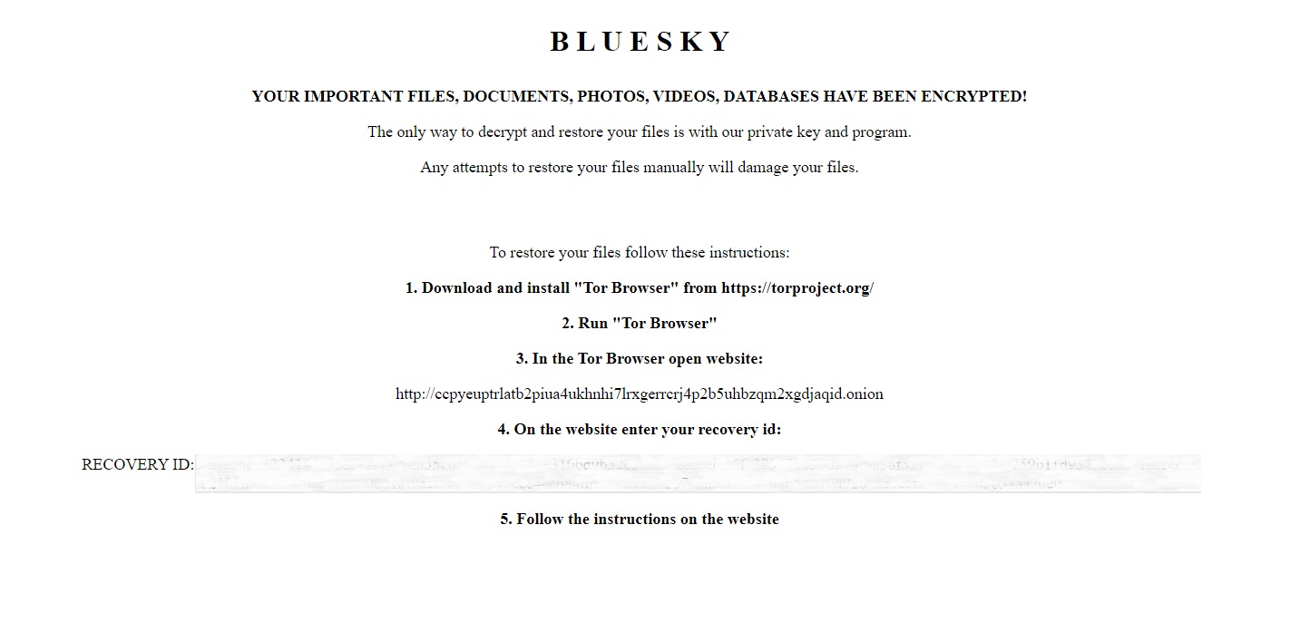 Text of BlueSky ransom note: "BlueSky: Your important files, documents, photos, videos, databases have been encrypted! The only way to decrypt and restore your files is with our private key and program. Any attempts to restore your files manually will damage your files. To restore your files follow these instructions: 1. Download and install Tor Browser. 2. Run Tor Browser. 3. In the Tor Browser open website [threat actor URL] 4. On the website enter your recovery ID [redacted] 5. Follow the instructions on the website. 