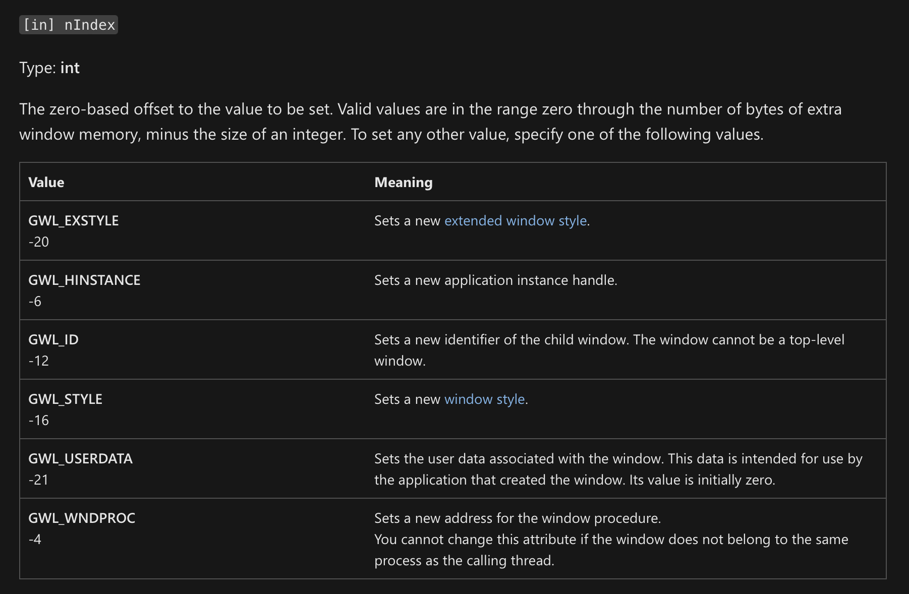Image 35 as a screenshot of Microsoft documentation for the perimeter of SetWindowLongPrtA’s nIndex. It includes a table where the first column is value. The second column is meaning. On] nlnde* Type: int The zero-based offset to the value to be set. Valid values are in the range zero through the number of bytes of extra window memory, minus the size of an integer. To set any other value, specify one of the following values. Value GWL EXSTYLE -20 GWL HINSTANCE -6 GWL_ID -12 GWL STYLE -16 GWL USERDATA -21 GWL_WNDPROC -4 Meaning Sets a new extended window style. Sets a new application instance handle. Sets a new identifier of the child window. The window cannot be a top-level window. Sets a new window style. Sets the user data associated with the window. This data is intended for use by the application that created the window. Its value is initially zero. Sets a new address for the window procedure. You cannot change this attribute if the window does not belong to the same process as the calling thread. 