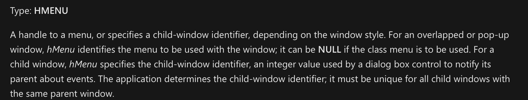 Type: HMENU A handle to a menu, or specifies a child-window identifier, depending on the window style. For an overlapped or pop-up window, hMenu identifies the menu to be used with the window; it can be NULL if the class menu is to be used. For a child window, hMenu specifies the child-window identifier, an integer value used by a dialog box control to notify its parent about events. The application determines the child-window identifier; it must be unique for all child windows with the same parent window.