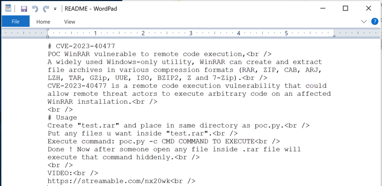 Image 2 is a screenshot of a README in Wordpad. CVE-2023-40477. POC WinRAR vulnerable to remote code execution, A widely used Windows-only utility, WinRAR can create an extract file archives in various compression formats. CVE-2023-40477 is the remote code execution vulnerability that could allow remote threat actors to execute arbitrary code on an affected WinRAR installation. Usage. Create “test.rar” and place in the same directory as poc.py. Put any files you want inside test.rar. Execute command: poc.py -c CMD command to execute. Done! Now after someone open any file inside .rar file will execute that command hiddenly. Video: streamable dot com forward slash nx20wk. 