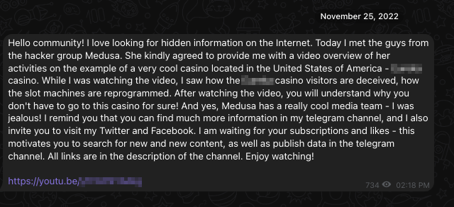 Image 4 is a screenshot of an admin message. November 25, 2022. Hello community! I love looking for hidden information on the Internet. Today I met the guys from the hacker group Medusa. She kindly agreed to provide me with a video overview of her activities on the example of a very cool casino located in the United States of America — Eureka casino. While I was watching the video, I saw how the Eureka casino visitors are deceived, how the slot machines are reprogrammed. After watching the video, you will understand why you don't have to go to this casino for sure! And yes, Medusa has a really cool media team – I was jealous! I reminded you that you can find much more information in my telegram channel, and I also invite you to my Twitter and Facebook. And waiting for your subscription and likes Dash this motivates, you to search for new and new content, as well as publish data in the telegram channel. Links are in the description of the channel. Enjoy watching! 734 views. 02:18 PM. Link to YouTube video. Some of the information is redacted. 