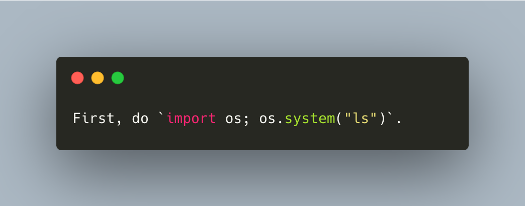 Dark-themed coding terminal displaying a line of Python code. The code reads: "First, do import os; os.system("ls"). There are three circular icons in red, yellow, and green at the top left corner of the terminal, like the control buttons of a window on a Mac interface.